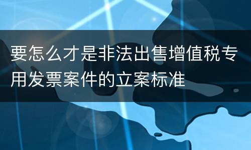 要怎么才是非法出售增值税专用发票案件的立案标准