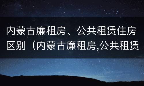 内蒙古廉租房、公共租赁住房区别（内蒙古廉租房,公共租赁住房区别在哪）