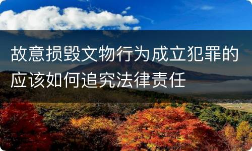 故意损毁文物行为成立犯罪的应该如何追究法律责任