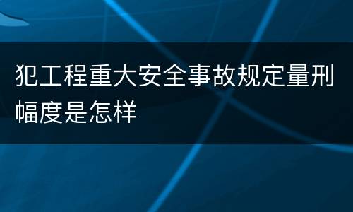 犯工程重大安全事故规定量刑幅度是怎样