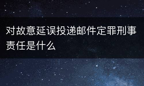 对故意延误投递邮件定罪刑事责任是什么