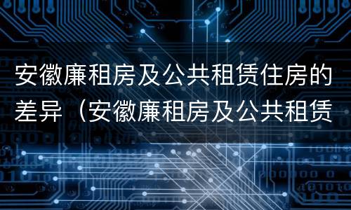 安徽廉租房及公共租赁住房的差异（安徽廉租房及公共租赁住房的差异分析）