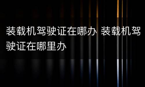 装载机驾驶证在哪办 装载机驾驶证在哪里办