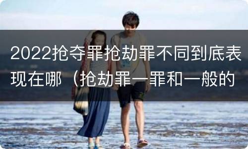 2022抢夺罪抢劫罪不同到底表现在哪（抢劫罪一罪和一般的抢劫罪）