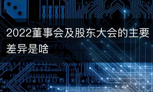 2022董事会及股东大会的主要差异是啥