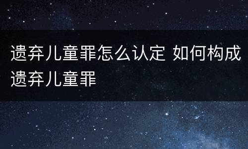 遗弃儿童罪怎么认定 如何构成遗弃儿童罪