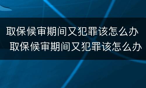 取保候审期间又犯罪该怎么办 取保候审期间又犯罪该怎么办理