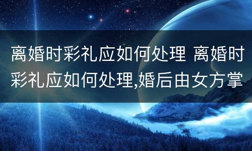 离婚时彩礼应如何处理 离婚时彩礼应如何处理,婚后由女方掌管