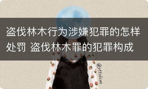 盗伐林木行为涉嫌犯罪的怎样处罚 盗伐林木罪的犯罪构成