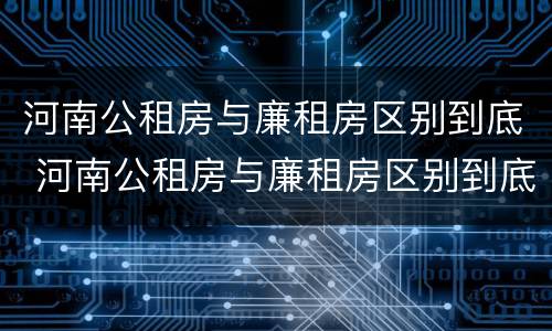 河南公租房与廉租房区别到底 河南公租房与廉租房区别到底是什么