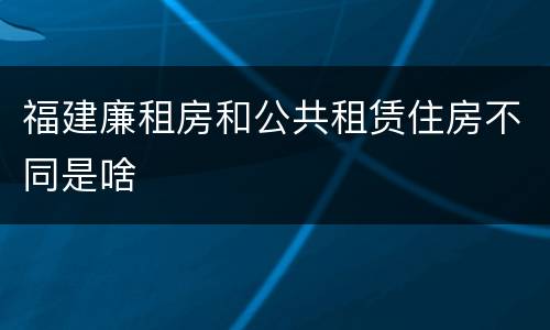 福建廉租房和公共租赁住房不同是啥