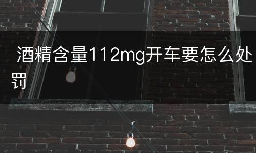  酒精含量112mg开车要怎么处罚