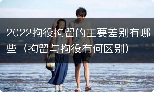 2022拘役拘留的主要差别有哪些（拘留与拘役有何区别）