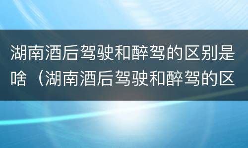 湖南酒后驾驶和醉驾的区别是啥（湖南酒后驾驶和醉驾的区别是啥呀）