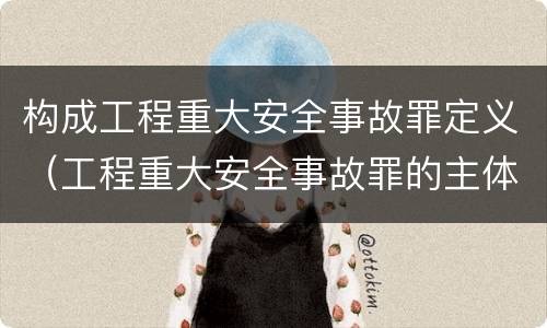 构成工程重大安全事故罪定义（工程重大安全事故罪的主体是什么）