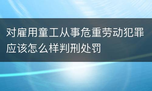 对雇用童工从事危重劳动犯罪应该怎么样判刑处罚