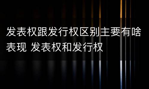 发表权跟发行权区别主要有啥表现 发表权和发行权