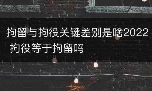 拘留与拘役关键差别是啥2022 拘役等于拘留吗