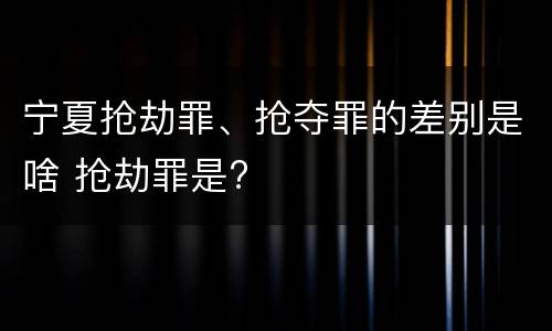 宁夏抢劫罪、抢夺罪的差别是啥 抢劫罪是?