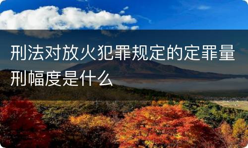 刑法对放火犯罪规定的定罪量刑幅度是什么