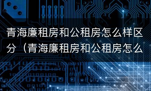 青海廉租房和公租房怎么样区分（青海廉租房和公租房怎么样区分的）