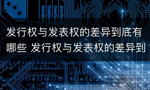 发行权与发表权的差异到底有哪些 发行权与发表权的差异到底有哪些呢