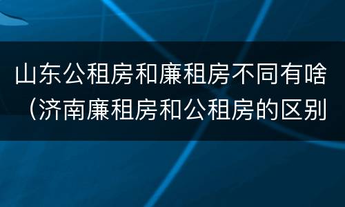 山东公租房和廉租房不同有啥（济南廉租房和公租房的区别）