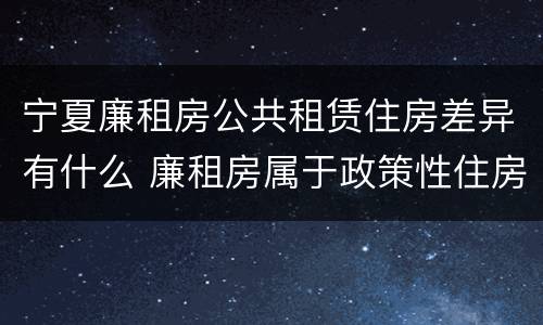 宁夏廉租房公共租赁住房差异有什么 廉租房属于政策性住房吗