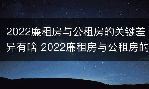 2022廉租房与公租房的关键差异有啥 2022廉租房与公租房的关键差异有啥变化
