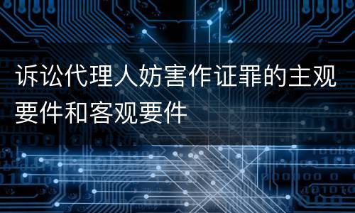 诉讼代理人妨害作证罪的主观要件和客观要件