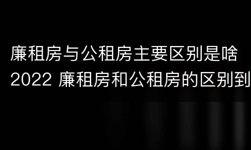 廉租房与公租房主要区别是啥2022 廉租房和公租房的区别到底是什么?