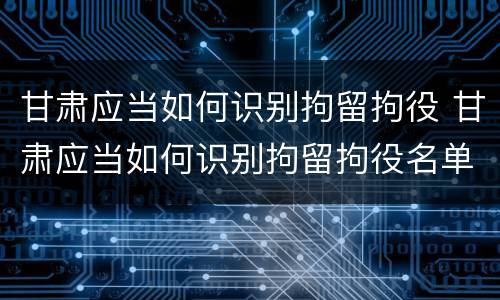 甘肃应当如何识别拘留拘役 甘肃应当如何识别拘留拘役名单