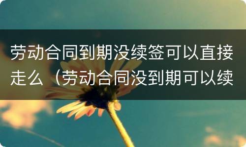 劳动合同到期没续签可以直接走么（劳动合同没到期可以续签吗）