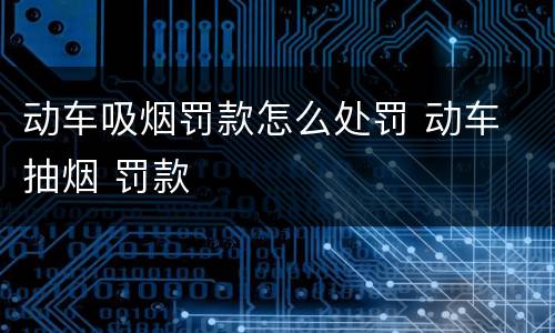 动车吸烟罚款怎么处罚 动车 抽烟 罚款