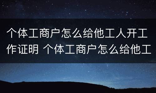 个体工商户怎么给他工人开工作证明 个体工商户怎么给他工人开工作证明呢