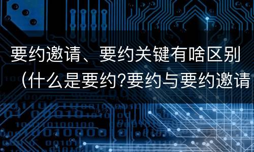 要约邀请、要约关键有啥区别（什么是要约?要约与要约邀请有什么区别）