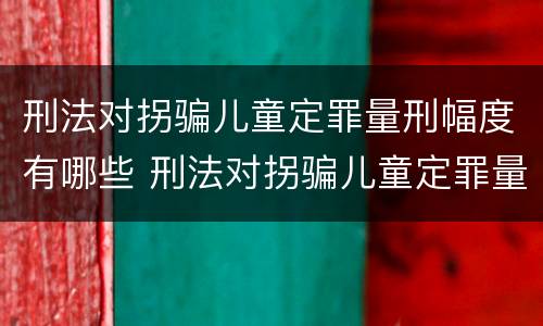 刑法对拐骗儿童定罪量刑幅度有哪些 刑法对拐骗儿童定罪量刑幅度有哪些认定