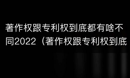 著作权跟专利权到底都有啥不同2022（著作权跟专利权到底都有啥不同2022年的）
