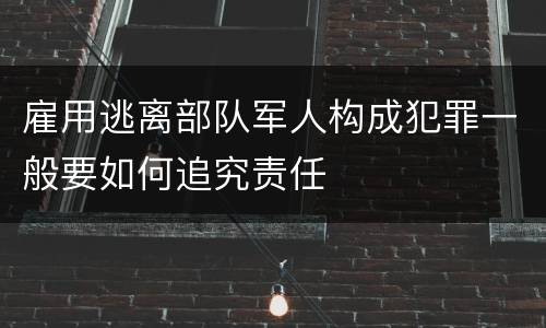 雇用逃离部队军人构成犯罪一般要如何追究责任