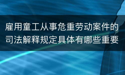 雇用童工从事危重劳动案件的司法解释规定具体有哪些重要内容