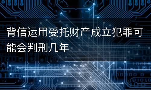 背信运用受托财产成立犯罪可能会判刑几年