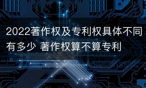 2022著作权及专利权具体不同有多少 著作权算不算专利