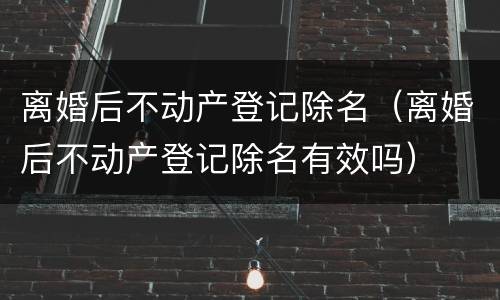 离婚后不动产登记除名（离婚后不动产登记除名有效吗）