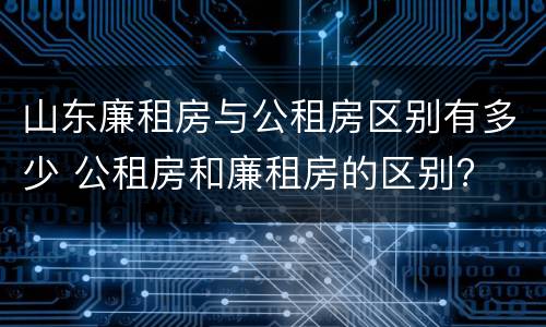 山东廉租房与公租房区别有多少 公租房和廉租房的区别?