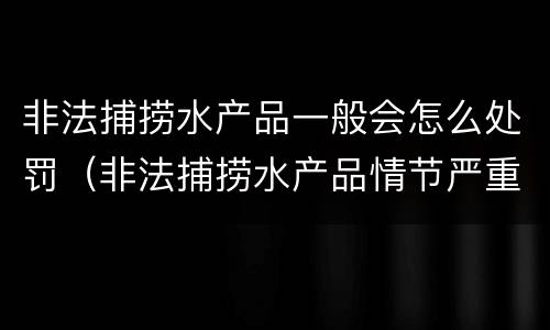 非法捕捞水产品一般会怎么处罚（非法捕捞水产品情节严重）