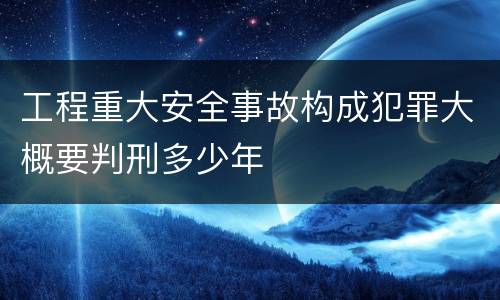 工程重大安全事故构成犯罪大概要判刑多少年