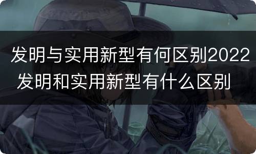 发明与实用新型有何区别2022 发明和实用新型有什么区别