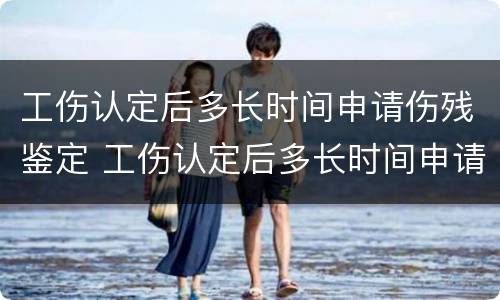 工伤认定后多长时间申请伤残鉴定 工伤认定后多长时间申请定伤残鉴定