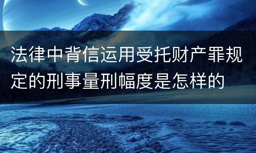 法律中背信运用受托财产罪规定的刑事量刑幅度是怎样的