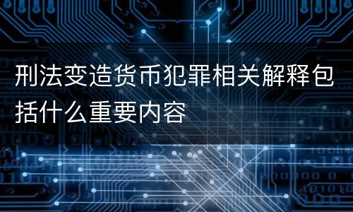 刑法变造货币犯罪相关解释包括什么重要内容